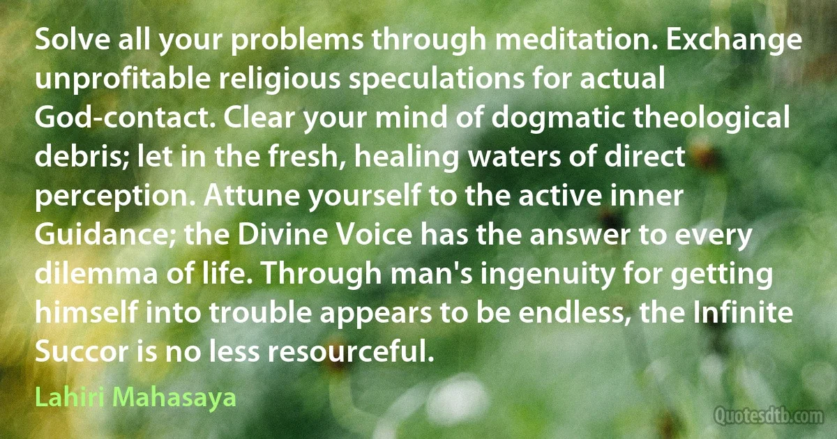 Solve all your problems through meditation. Exchange unprofitable religious speculations for actual God-contact. Clear your mind of dogmatic theological debris; let in the fresh, healing waters of direct perception. Attune yourself to the active inner Guidance; the Divine Voice has the answer to every dilemma of life. Through man's ingenuity for getting himself into trouble appears to be endless, the Infinite Succor is no less resourceful. (Lahiri Mahasaya)