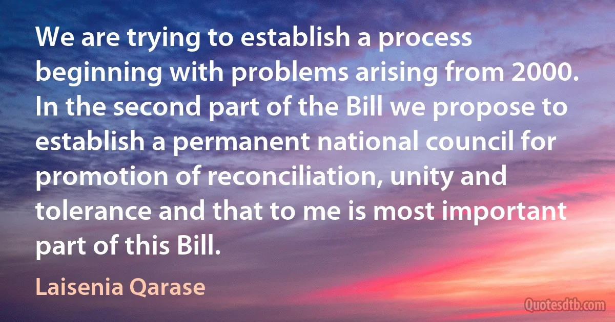 We are trying to establish a process beginning with problems arising from 2000. In the second part of the Bill we propose to establish a permanent national council for promotion of reconciliation, unity and tolerance and that to me is most important part of this Bill. (Laisenia Qarase)