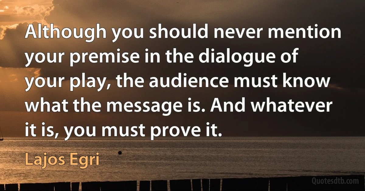 Although you should never mention your premise in the dialogue of your play, the audience must know what the message is. And whatever it is, you must prove it. (Lajos Egri)