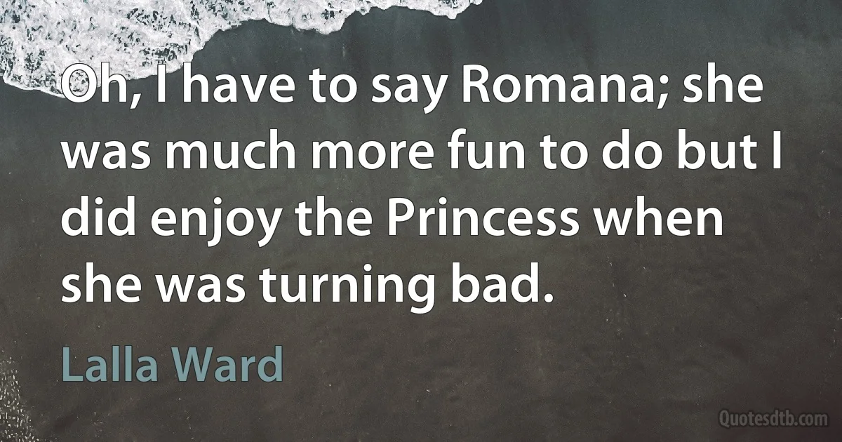 Oh, I have to say Romana; she was much more fun to do but I did enjoy the Princess when she was turning bad. (Lalla Ward)