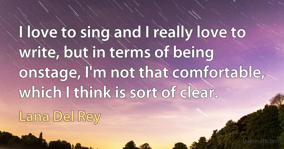 I love to sing and I really love to write, but in terms of being onstage, I'm not that comfortable, which I think is sort of clear. (Lana Del Rey)