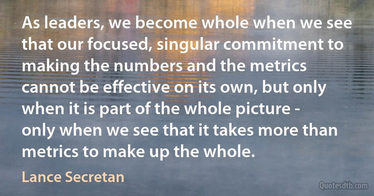 As leaders, we become whole when we see that our focused, singular commitment to making the numbers and the metrics cannot be effective on its own, but only when it is part of the whole picture - only when we see that it takes more than metrics to make up the whole. (Lance Secretan)