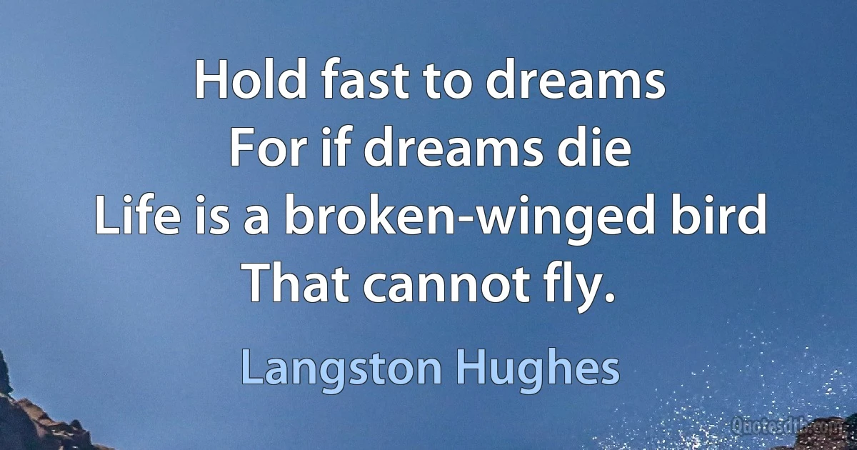 Hold fast to dreams
For if dreams die
Life is a broken-winged bird
That cannot fly. (Langston Hughes)