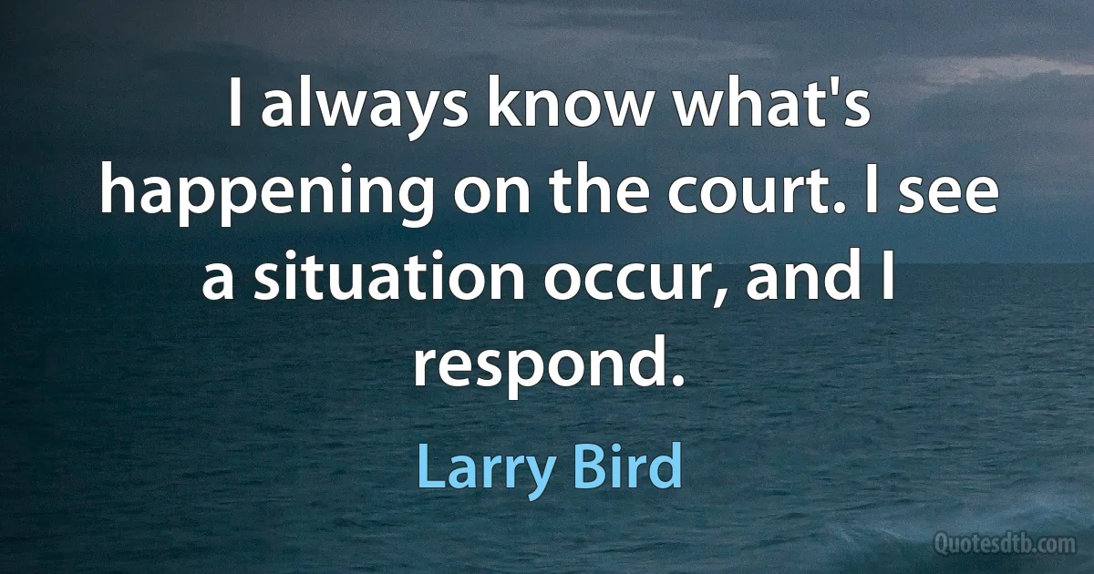 I always know what's happening on the court. I see a situation occur, and I respond. (Larry Bird)