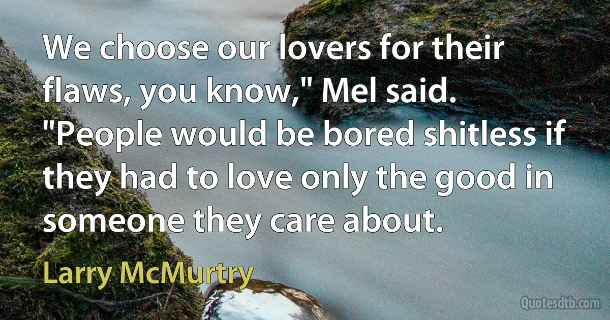 We choose our lovers for their flaws, you know," Mel said. "People would be bored shitless if they had to love only the good in someone they care about. (Larry McMurtry)