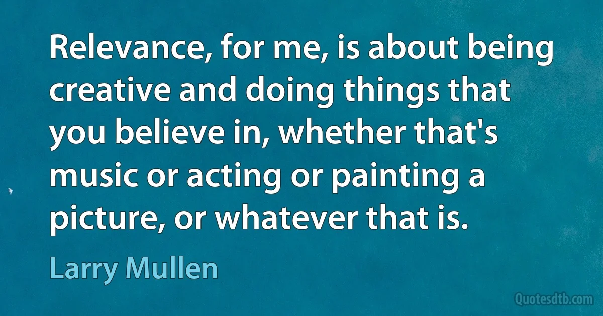 Relevance, for me, is about being creative and doing things that you believe in, whether that's music or acting or painting a picture, or whatever that is. (Larry Mullen)