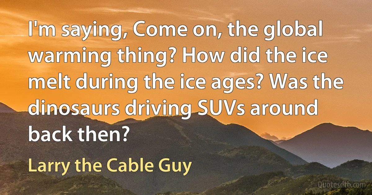 I'm saying, Come on, the global warming thing? How did the ice melt during the ice ages? Was the dinosaurs driving SUVs around back then? (Larry the Cable Guy)