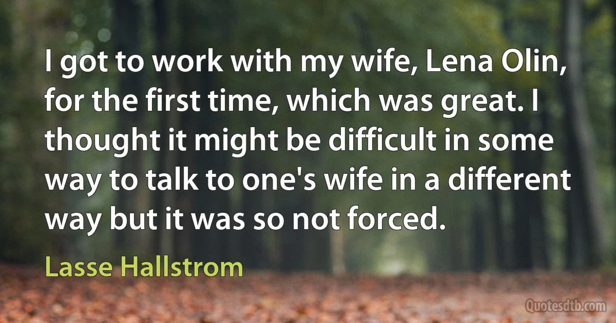 I got to work with my wife, Lena Olin, for the first time, which was great. I thought it might be difficult in some way to talk to one's wife in a different way but it was so not forced. (Lasse Hallstrom)