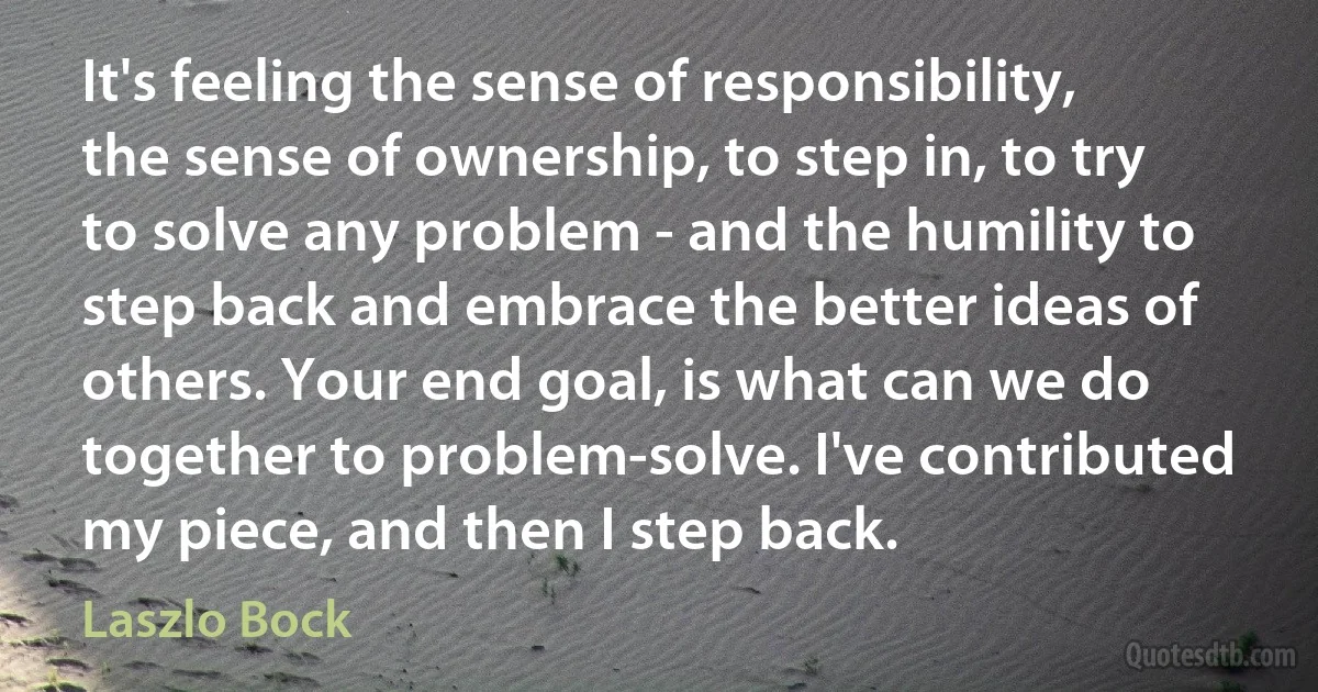 It's feeling the sense of responsibility, the sense of ownership, to step in, to try to solve any problem - and the humility to step back and embrace the better ideas of others. Your end goal, is what can we do together to problem-solve. I've contributed my piece, and then I step back. (Laszlo Bock)