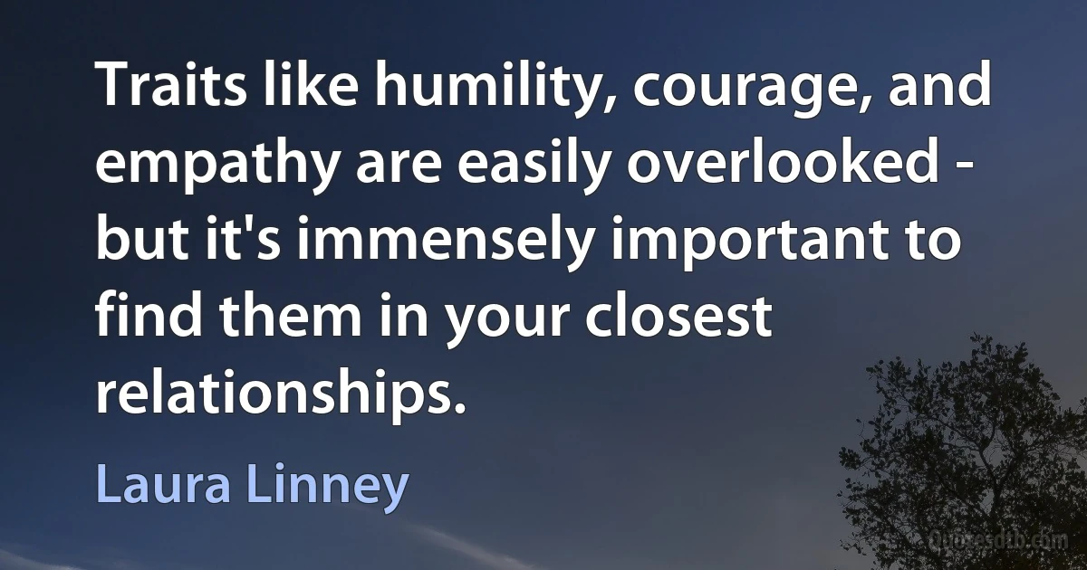 Traits like humility, courage, and empathy are easily overlooked - but it's immensely important to find them in your closest relationships. (Laura Linney)