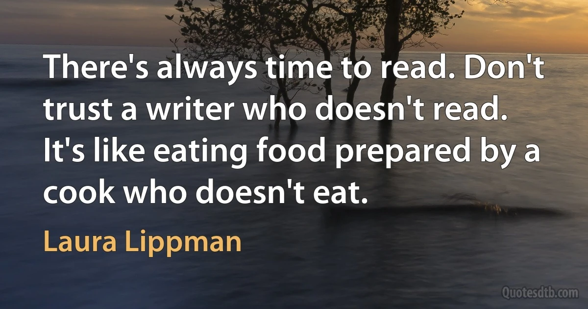 There's always time to read. Don't trust a writer who doesn't read. It's like eating food prepared by a cook who doesn't eat. (Laura Lippman)