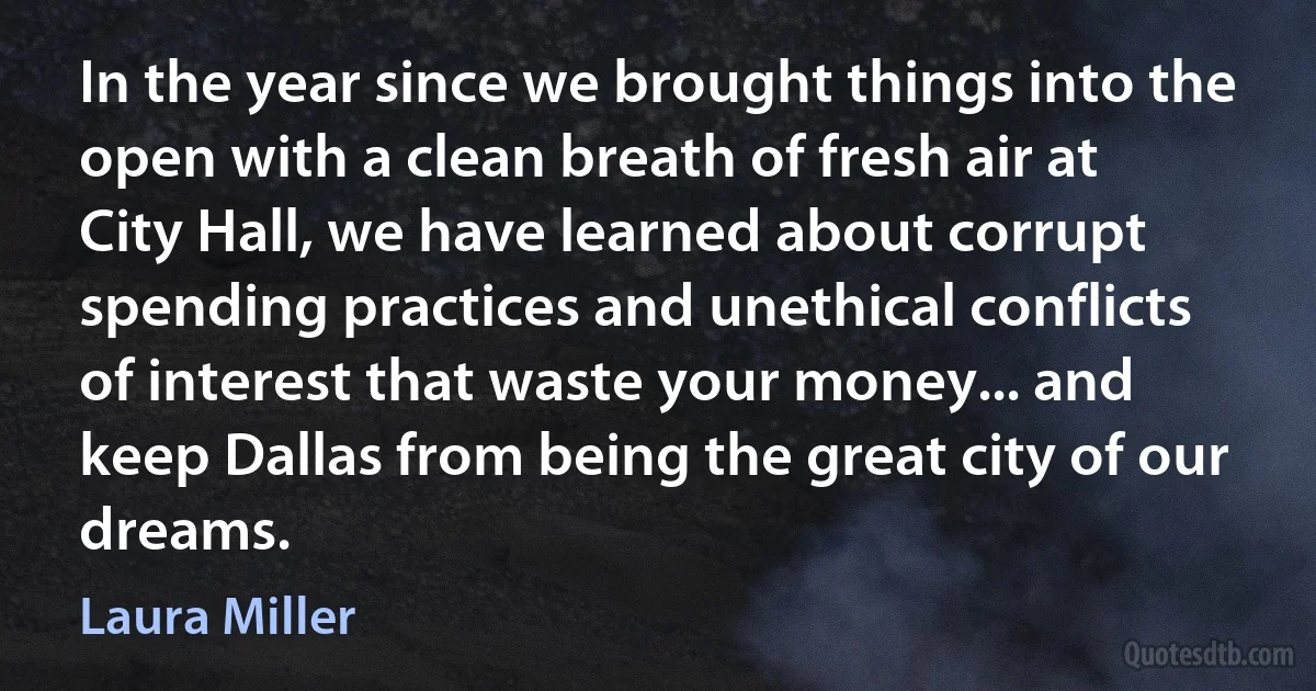 In the year since we brought things into the open with a clean breath of fresh air at City Hall, we have learned about corrupt spending practices and unethical conflicts of interest that waste your money... and keep Dallas from being the great city of our dreams. (Laura Miller)