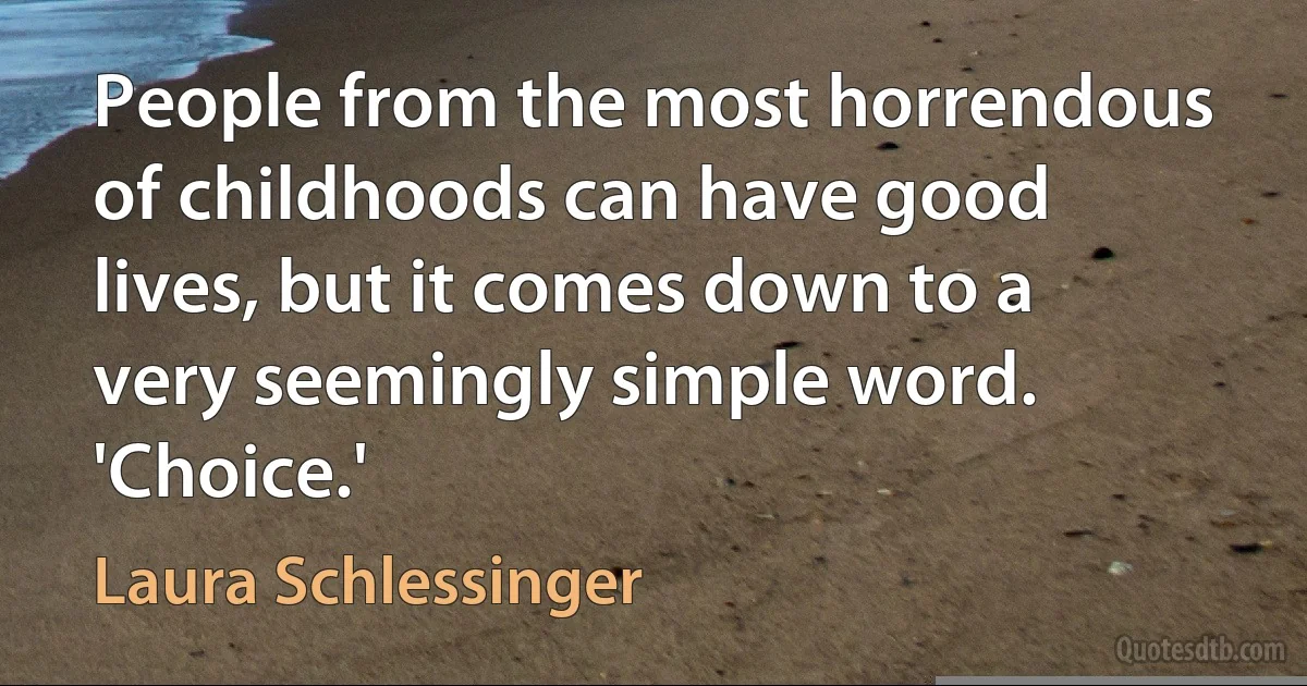 People from the most horrendous of childhoods can have good lives, but it comes down to a very seemingly simple word. 'Choice.' (Laura Schlessinger)