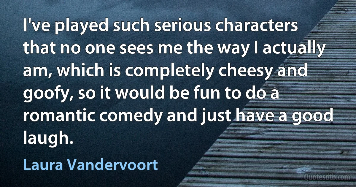 I've played such serious characters that no one sees me the way I actually am, which is completely cheesy and goofy, so it would be fun to do a romantic comedy and just have a good laugh. (Laura Vandervoort)