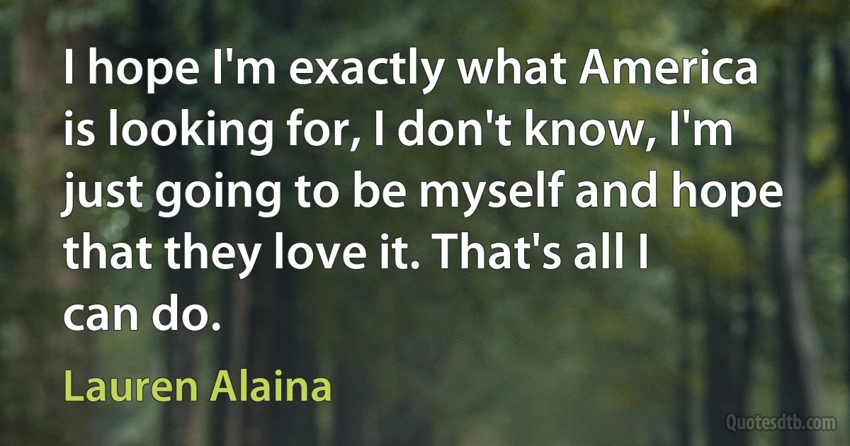 I hope I'm exactly what America is looking for, I don't know, I'm just going to be myself and hope that they love it. That's all I can do. (Lauren Alaina)