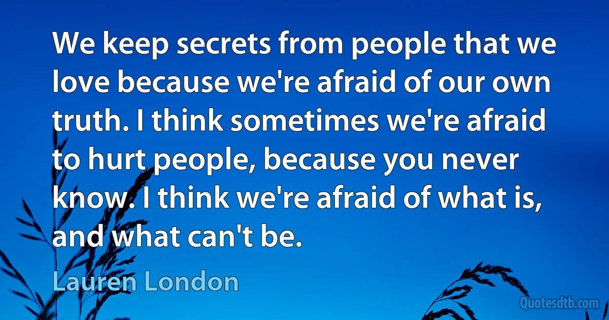 We keep secrets from people that we love because we're afraid of our own truth. I think sometimes we're afraid to hurt people, because you never know. I think we're afraid of what is, and what can't be. (Lauren London)