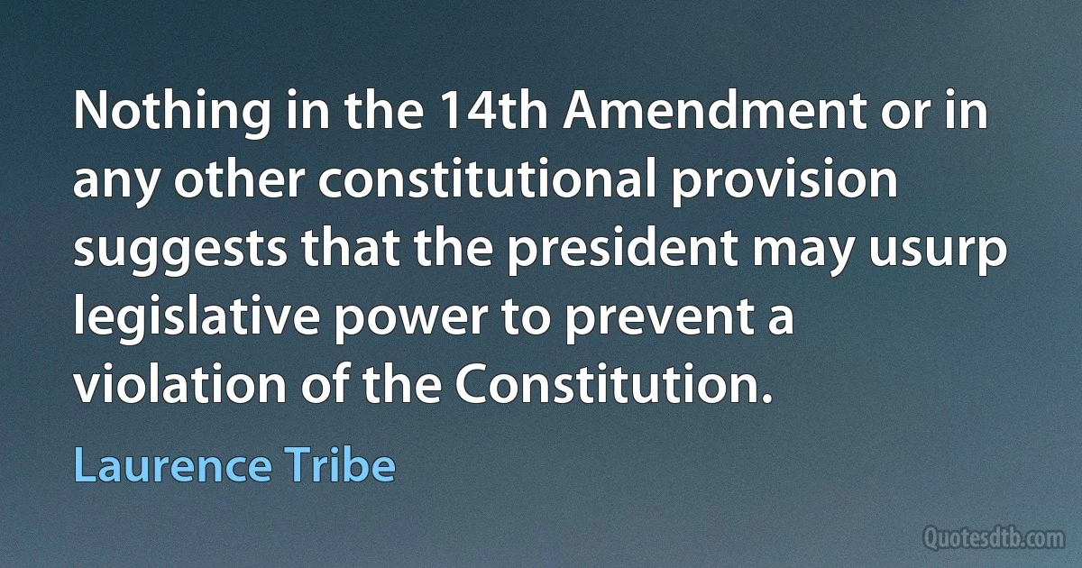 Nothing in the 14th Amendment or in any other constitutional provision suggests that the president may usurp legislative power to prevent a violation of the Constitution. (Laurence Tribe)