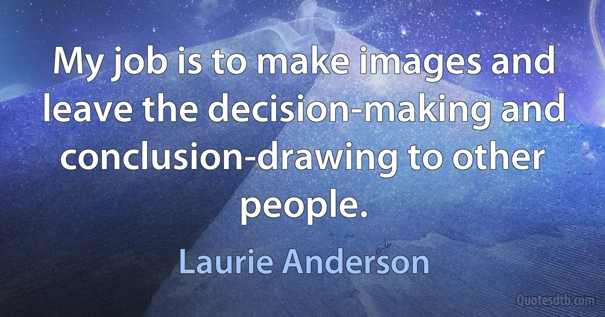 My job is to make images and leave the decision-making and conclusion-drawing to other people. (Laurie Anderson)