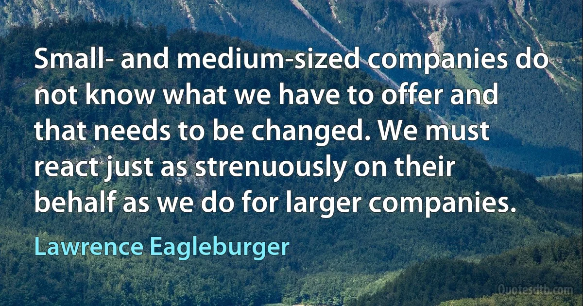 Small- and medium-sized companies do not know what we have to offer and that needs to be changed. We must react just as strenuously on their behalf as we do for larger companies. (Lawrence Eagleburger)