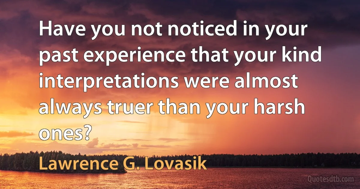 Have you not noticed in your past experience that your kind interpretations were almost always truer than your harsh ones? (Lawrence G. Lovasik)