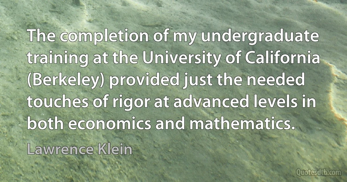 The completion of my undergraduate training at the University of California (Berkeley) provided just the needed touches of rigor at advanced levels in both economics and mathematics. (Lawrence Klein)