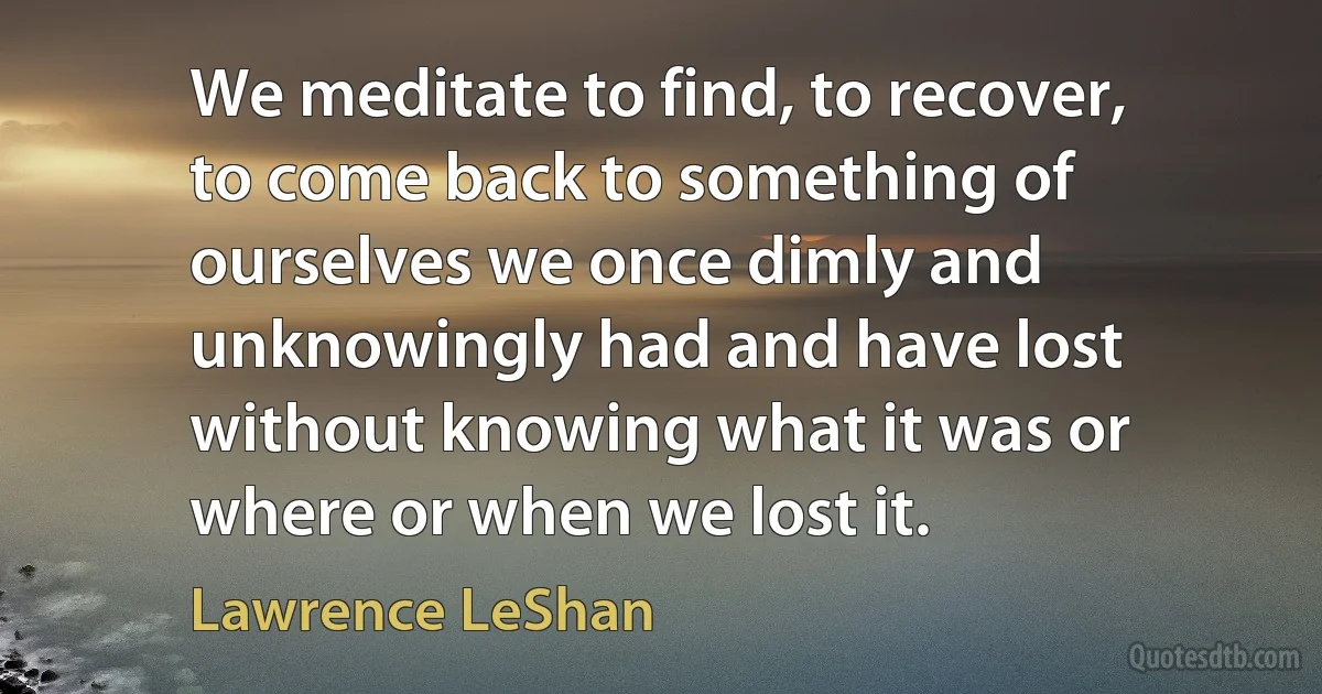 We meditate to find, to recover, to come back to something of ourselves we once dimly and unknowingly had and have lost without knowing what it was or where or when we lost it. (Lawrence LeShan)