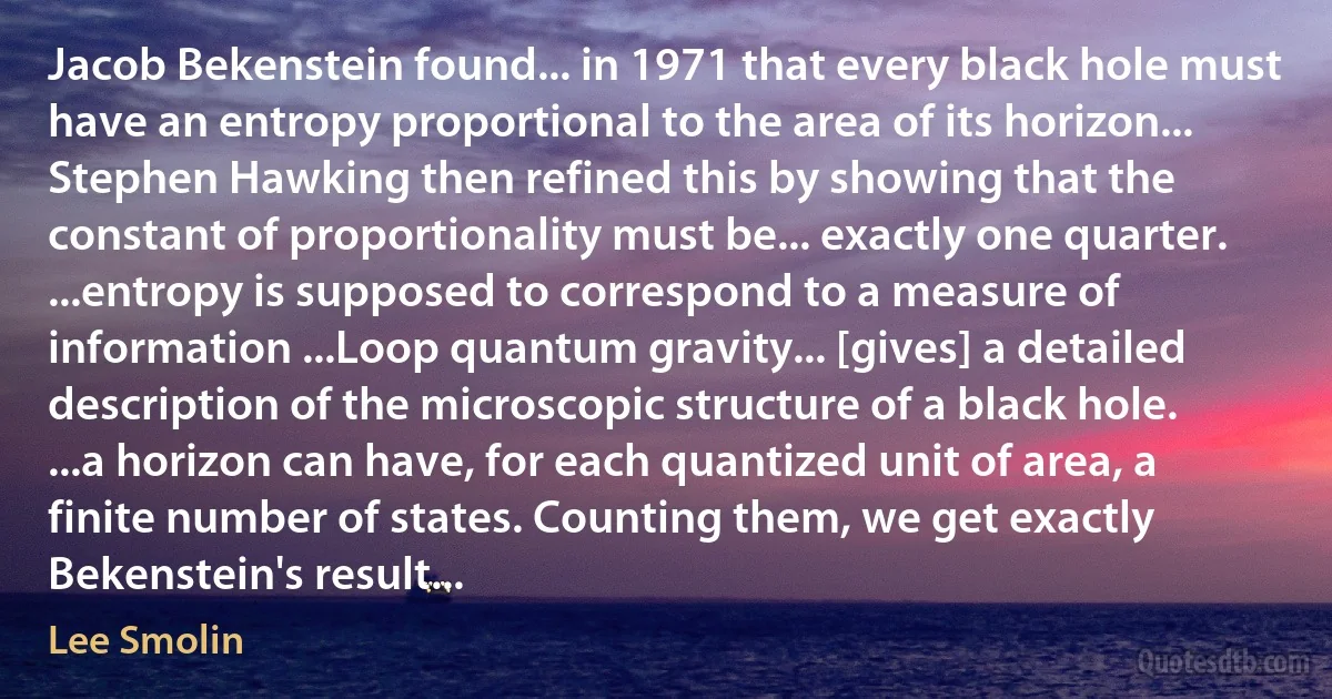 Jacob Bekenstein found... in 1971 that every black hole must have an entropy proportional to the area of its horizon... Stephen Hawking then refined this by showing that the constant of proportionality must be... exactly one quarter. ...entropy is supposed to correspond to a measure of information ...Loop quantum gravity... [gives] a detailed description of the microscopic structure of a black hole. ...a horizon can have, for each quantized unit of area, a finite number of states. Counting them, we get exactly Bekenstein's result... (Lee Smolin)