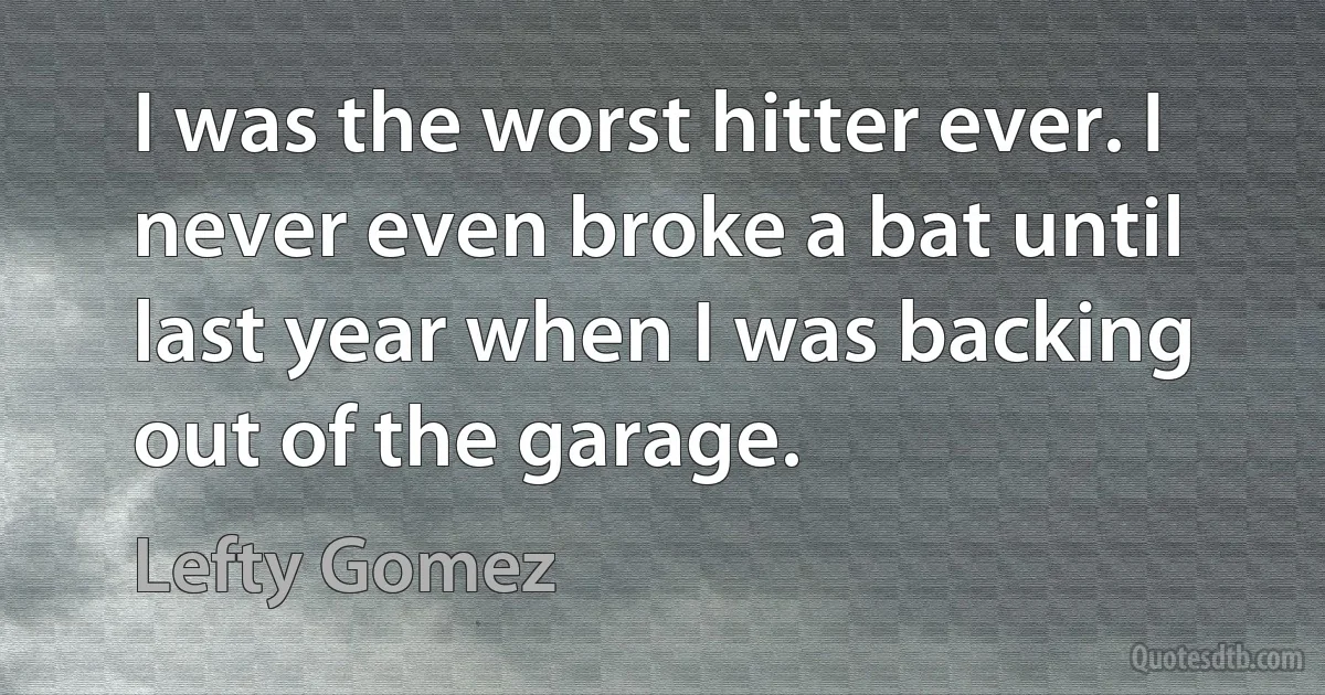 I was the worst hitter ever. I never even broke a bat until last year when I was backing out of the garage. (Lefty Gomez)