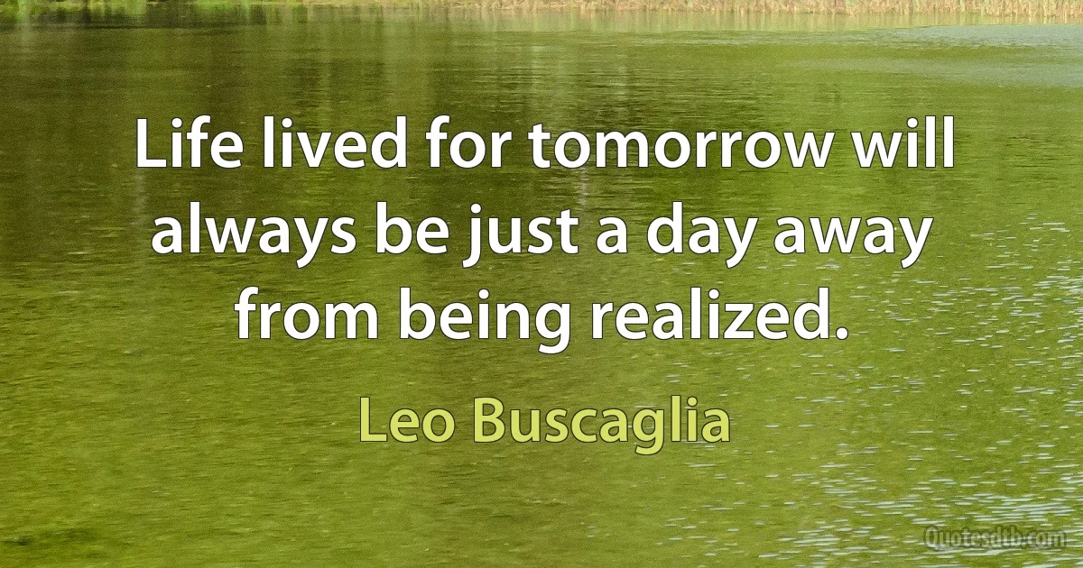 Life lived for tomorrow will always be just a day away from being realized. (Leo Buscaglia)