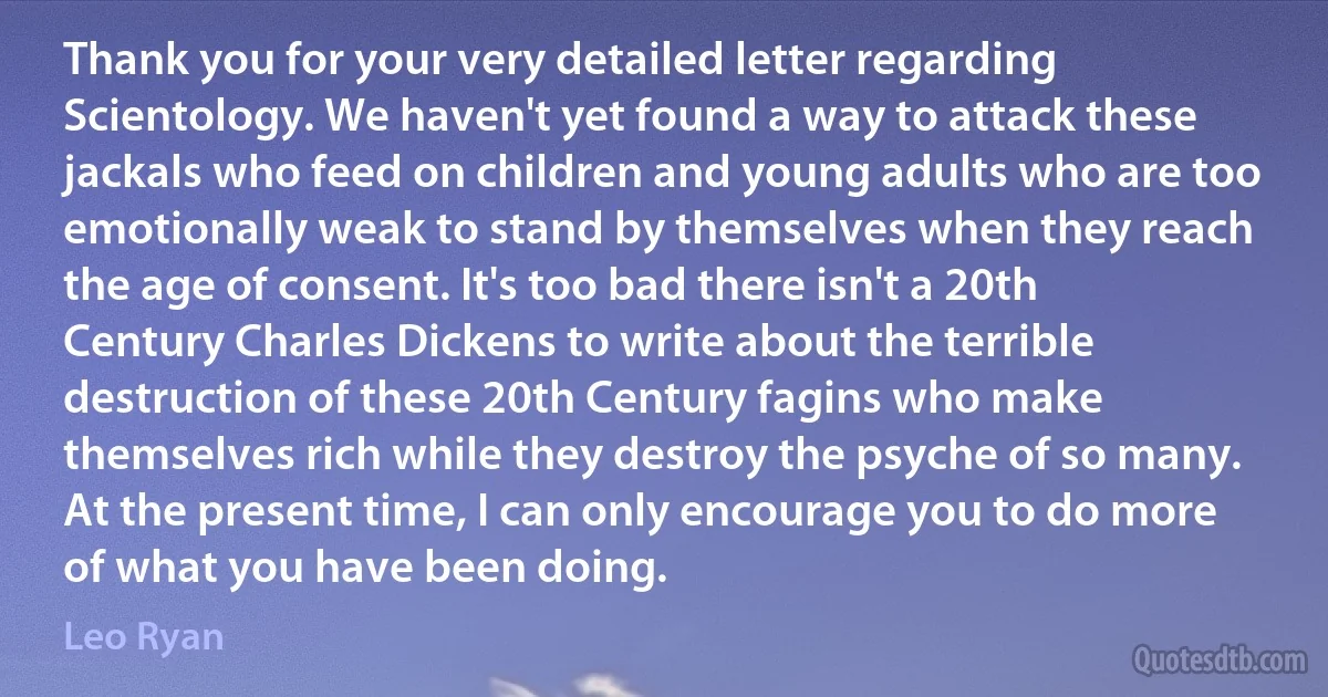 Thank you for your very detailed letter regarding Scientology. We haven't yet found a way to attack these jackals who feed on children and young adults who are too emotionally weak to stand by themselves when they reach the age of consent. It's too bad there isn't a 20th Century Charles Dickens to write about the terrible destruction of these 20th Century fagins who make themselves rich while they destroy the psyche of so many. At the present time, I can only encourage you to do more of what you have been doing. (Leo Ryan)