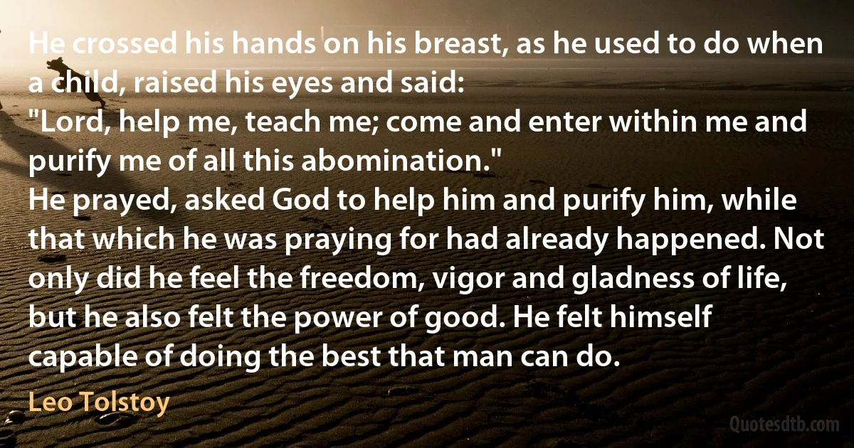 He crossed his hands on his breast, as he used to do when a child, raised his eyes and said:
"Lord, help me, teach me; come and enter within me and purify me of all this abomination."
He prayed, asked God to help him and purify him, while that which he was praying for had already happened. Not only did he feel the freedom, vigor and gladness of life, but he also felt the power of good. He felt himself capable of doing the best that man can do. (Leo Tolstoy)