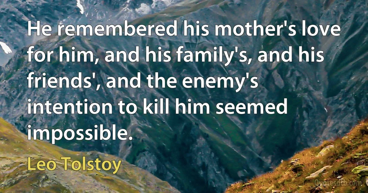 He remembered his mother's love for him, and his family's, and his friends', and the enemy's intention to kill him seemed impossible. (Leo Tolstoy)