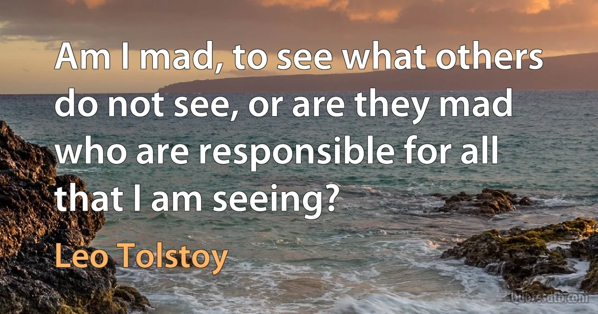 Am I mad, to see what others do not see, or are they mad who are responsible for all that I am seeing? (Leo Tolstoy)