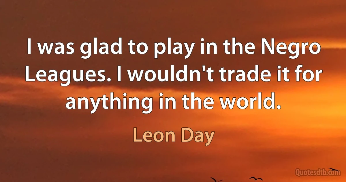 I was glad to play in the Negro Leagues. I wouldn't trade it for anything in the world. (Leon Day)