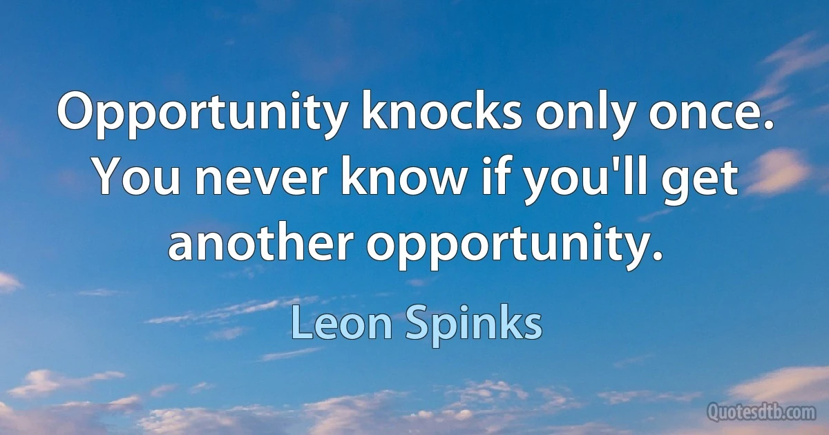 Opportunity knocks only once. You never know if you'll get another opportunity. (Leon Spinks)