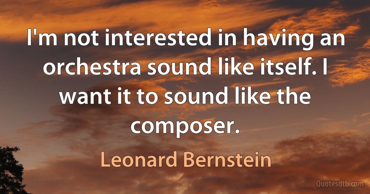 I'm not interested in having an orchestra sound like itself. I want it to sound like the composer. (Leonard Bernstein)