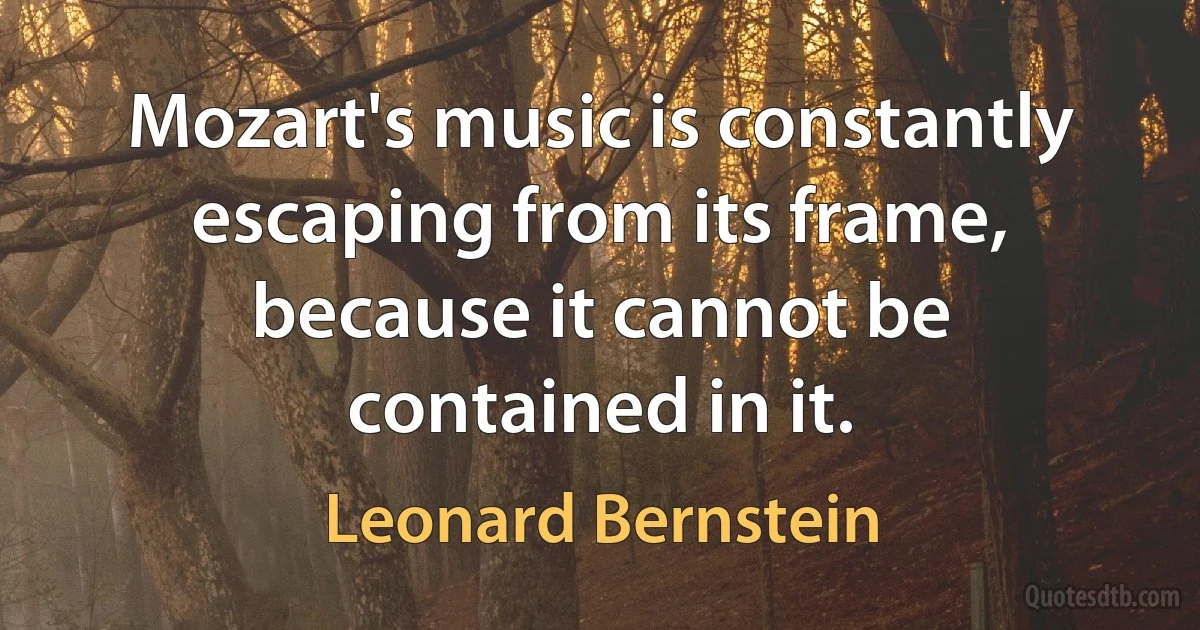 Mozart's music is constantly escaping from its frame, because it cannot be contained in it. (Leonard Bernstein)