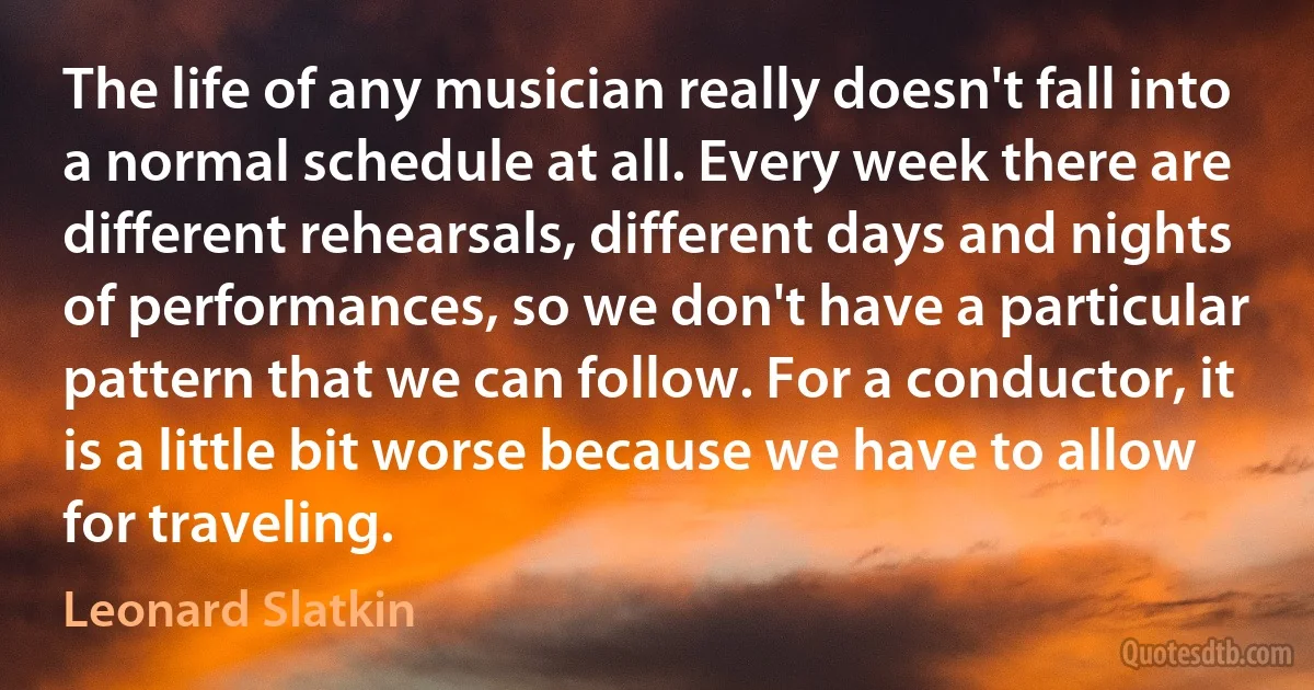 The life of any musician really doesn't fall into a normal schedule at all. Every week there are different rehearsals, different days and nights of performances, so we don't have a particular pattern that we can follow. For a conductor, it is a little bit worse because we have to allow for traveling. (Leonard Slatkin)