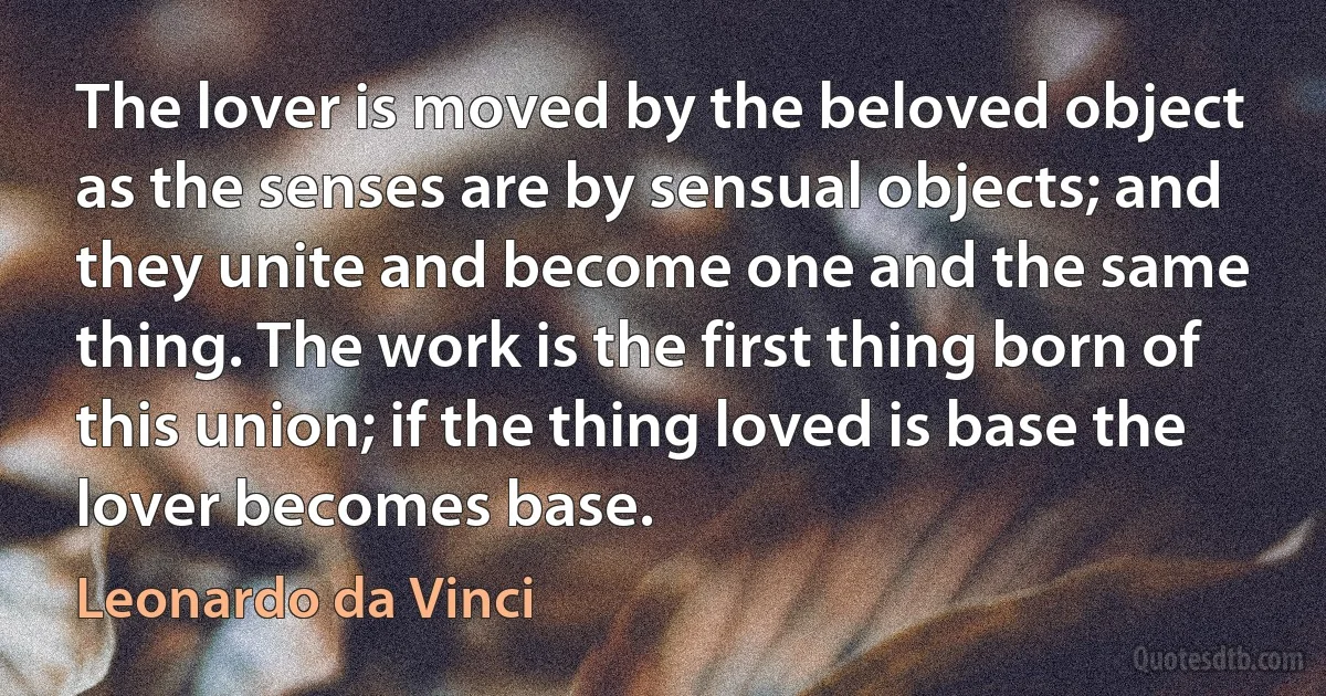 The lover is moved by the beloved object as the senses are by sensual objects; and they unite and become one and the same thing. The work is the first thing born of this union; if the thing loved is base the lover becomes base. (Leonardo da Vinci)