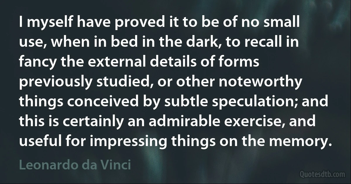 I myself have proved it to be of no small use, when in bed in the dark, to recall in fancy the external details of forms previously studied, or other noteworthy things conceived by subtle speculation; and this is certainly an admirable exercise, and useful for impressing things on the memory. (Leonardo da Vinci)