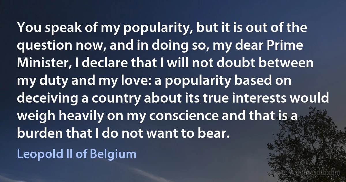 You speak of my popularity, but it is out of the question now, and in doing so, my dear Prime Minister, I declare that I will not doubt between my duty and my love: a popularity based on deceiving a country about its true interests would weigh heavily on my conscience and that is a burden that I do not want to bear. (Leopold II of Belgium)