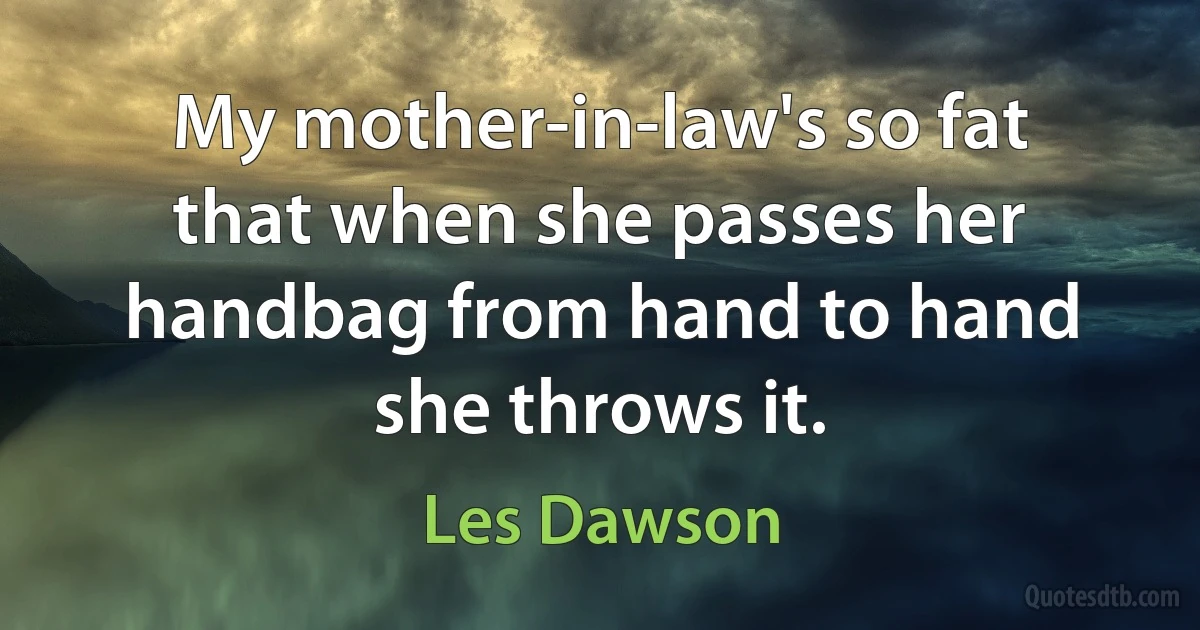 My mother-in-law's so fat that when she passes her handbag from hand to hand she throws it. (Les Dawson)