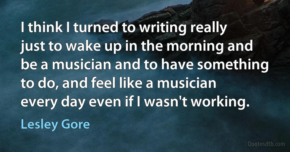 I think I turned to writing really just to wake up in the morning and be a musician and to have something to do, and feel like a musician every day even if I wasn't working. (Lesley Gore)