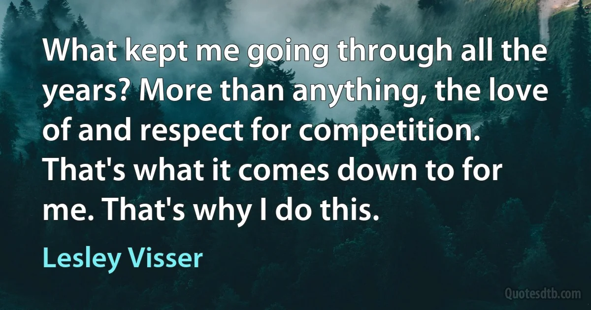 What kept me going through all the years? More than anything, the love of and respect for competition. That's what it comes down to for me. That's why I do this. (Lesley Visser)