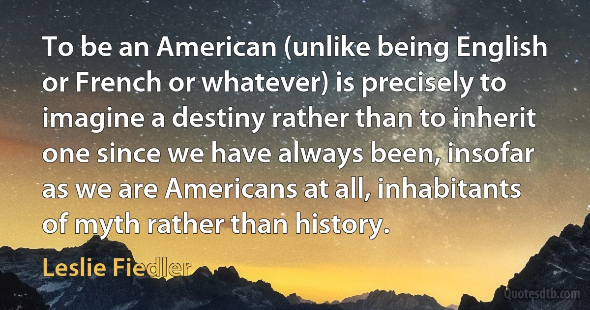 To be an American (unlike being English or French or whatever) is precisely to imagine a destiny rather than to inherit one since we have always been, insofar as we are Americans at all, inhabitants of myth rather than history. (Leslie Fiedler)