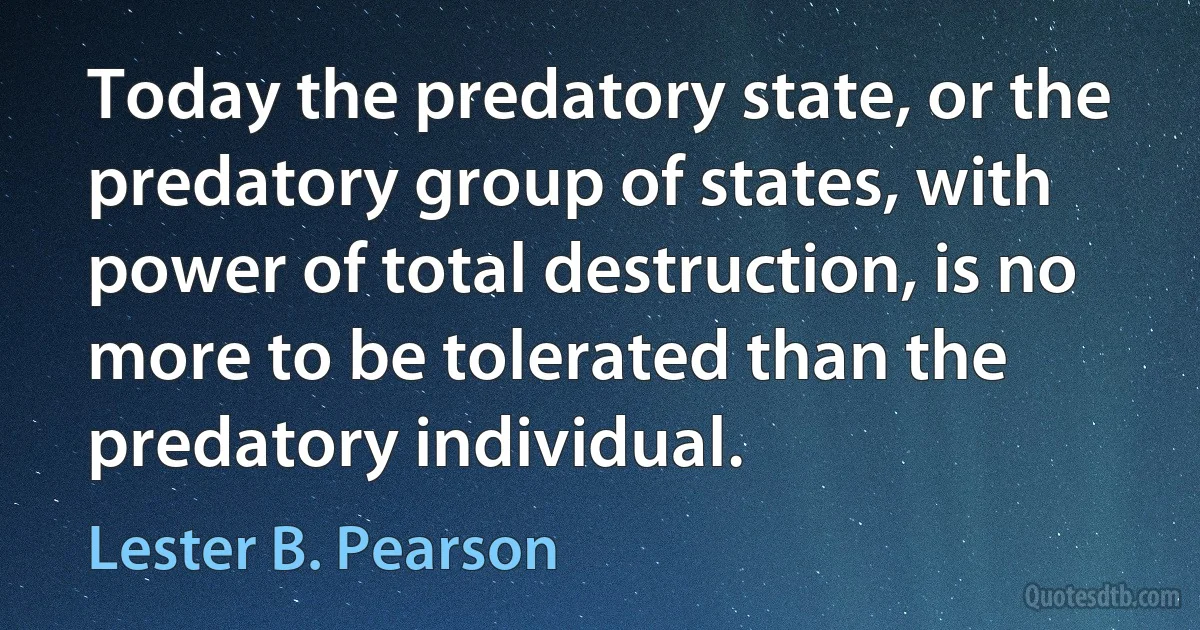 Today the predatory state, or the predatory group of states, with power of total destruction, is no more to be tolerated than the predatory individual. (Lester B. Pearson)