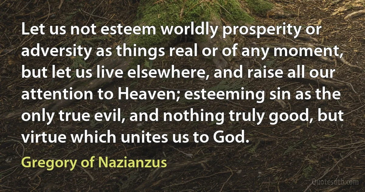 Let us not esteem worldly prosperity or adversity as things real or of any moment, but let us live elsewhere, and raise all our attention to Heaven; esteeming sin as the only true evil, and nothing truly good, but virtue which unites us to God. (Gregory of Nazianzus)