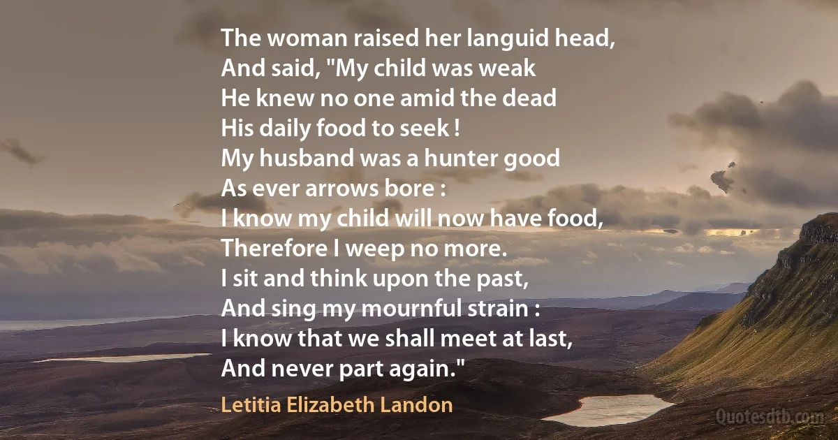 The woman raised her languid head,
And said, "My child was weak
He knew no one amid the dead
His daily food to seek !
My husband was a hunter good
As ever arrows bore :
I know my child will now have food,
Therefore I weep no more.
I sit and think upon the past,
And sing my mournful strain :
I know that we shall meet at last,
And never part again." (Letitia Elizabeth Landon)