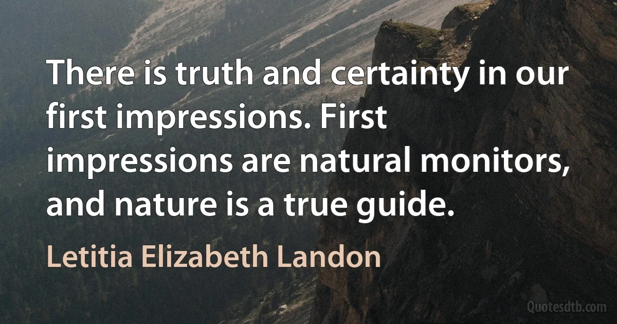 There is truth and certainty in our first impressions. First impressions are natural monitors, and nature is a true guide. (Letitia Elizabeth Landon)