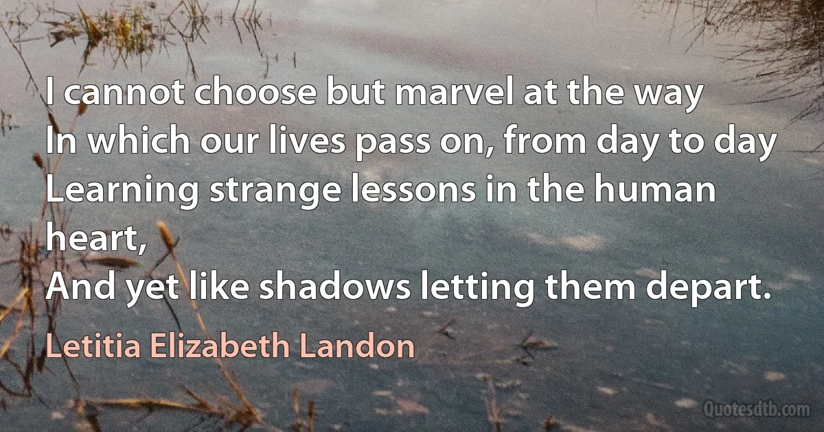 I cannot choose but marvel at the way
In which our lives pass on, from day to day
Learning strange lessons in the human heart,
And yet like shadows letting them depart. (Letitia Elizabeth Landon)